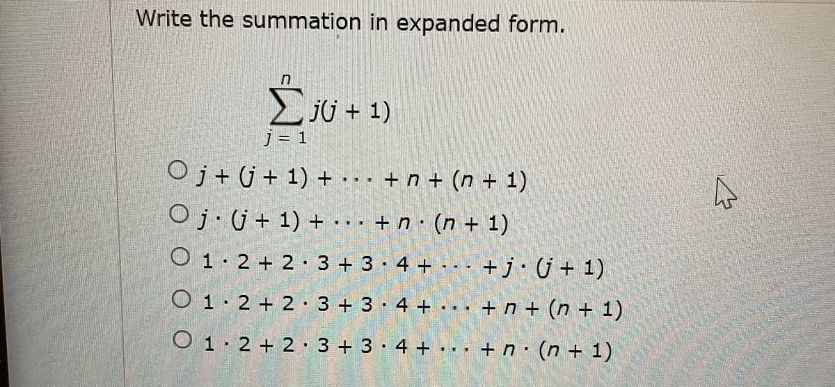 Write the summation in expanded form.
ju + 1)
j = 1
Oj+ j+ 1) + .. . + n + (n + 1)
Oj·j+ 1) + ·· · + n · (n + 1)
O 1· 2 + 2 · 3 + 3 · 4 + --
+j•j+ 1)
O 1. 2 + 2· 3 + 3·4 +
+ n + (n + 1)
...
O 1·2 + 2 · 3 + 3 · 4 + .
... + n· (n + 1)

