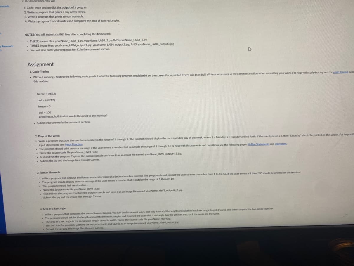 In this homework, you will
ements
1. Code-trace and predict the output of a program
2. Write a program that prints a day of the week.
3. Write a program that prits roman numerals.
Write a program that calculates and compares the area of two rectangles.
NOTES: You will submit six (06) files after completing this homework:
- THREE source files: yourName LAB4 1py. yourName_LAB4 2.py AND yourName_LAB4_3.py
- THREE image files: yourName_LAB4_output1.jpg. yourName_LAB4_output2.jpg. AND yourName_LAB4_output3.jpg
• You will also enter your response for #1 in the comment section.
Research
Assignment
1. Code-Tracing
• Without running / testing the following code, predict what the following program would print on the screen if you printed freeze and then boil. Write your answer in the comment section when submitting your work. For help with code-tracing see the code-tracing page
this module.
freeze int(32)
boil - int(212)
freeze - 0
boil - 100
printifreeze, boil) what would this print to the monitor?
- Submit your answer in the comment section.
2. Days of the Week
- Write a program that asks the user for a number in the range of 1 through 7. The program should display the corresponding day of the week, where 1-Monday. 2- Tuesday and so forth. If the user types in a 6 then "Saturday" should be printed on the screen. For help with
Input statements see: Input Function
- The program should print an error message if the user enters a number that is outside the range of 1 through 7. For help with If statements and conditions see the following pages: If-Ehe Statements and Operators
- Name the source code file yourName_HW4 1py.
- Test and run the program. Capture the output console and save it as an image file named yourName HW3 output4 1.jpg
- Submit the py and the image files through Canvas.
3. Roman Numerals
-Write a program that displays the Roman numeral version of a decimal number entered. The program should prompt the user to enter a number from 1 to 10. So, if the user enters a 9 then "DC should be printed on the terminal
- The program should display an error message if the user enters a number that is outside the range of 1 through 10.
• This program should feel very familiar.
- Name the source code file yourName HW4 2.py.
. Test and run the program. Capture the output console and save it as an image file named yourName HW3 output4 2jpg
- Submit the py and the image files through Canvas.
4. Area of a Rectangle
- Write a program that compares the area of two rectangles. You can do this several ways, one way is to add the length and width of each rectangle to get it's area and then compare the two areas together.
- The program should ask for the length and width of two rectangles and then tell the user which rectangle has the greater area, or if the areas are the same.
- The area of a rectangle is the rectangle's length times its width. Name the source code file yourName_HW4.py
- Test and run the program. Capture the output console and save it as an image file named yourName HW4_output jpg
Submit the py and the image files through Canvas
