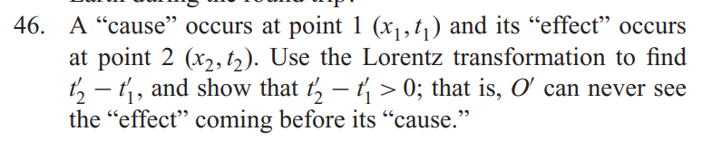 46. A “cause" occurs at point 1 (x1, t,) and its “effect" occurs
at point 2 (x2, t2). Use the Lorentz transformation to find
t, – t,, and show that t, – t, > 0; that is, O can never see
the "effect" coming before its "cause."
