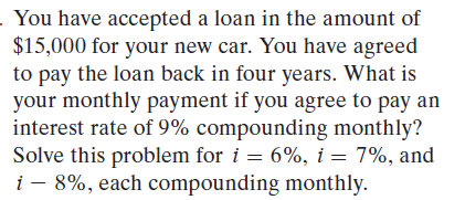 - You have accepted a loan in the amount of
$15,000 for your new car. You have agreed
to pay the loan back in four years. What is
your monthly payment if you agree to pay an
interest rate of 9% compounding monthly?
Solve this problem for i = 6%, i = 7%, and
i - 8%, each compounding monthly.
