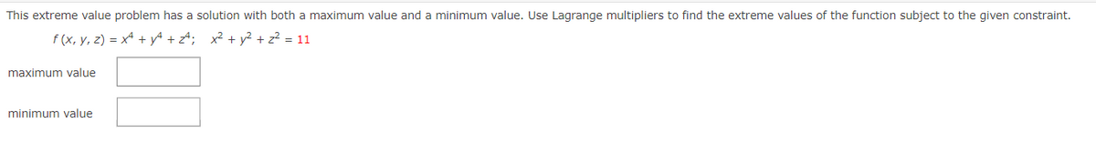 This extreme value problem has a solution with both a maximum value and a minimum value. Use Lagrange multipliers to find the extreme values of the function subject to the given constraint.
f (x, y, z) = x* + yª + z4; x² + y² + z? = 11
maximum value
minimum value
