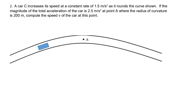 2. A car C increases its speed at a constant rate of 1.5 m/s² as it rounds the curve shown. If the
magnitude of the total acceleration of the car is 2.5 m/s? at point A where the radius of curvature
is 200 m, compute the speed v of the car at this point.
• A
