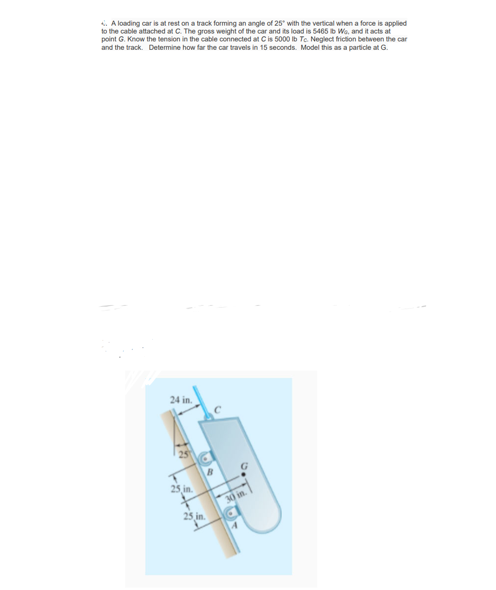 4. A loading car is at rest on a track forming an angle of 25° with the vertical when a force is applied
to the cable attached at C. The gross weight of the car and its load is 5465 lb WG, and it acts at
point G. Know the tension in the cable connected at C is 5000 Ib Tc. Neglect friction between the car
and the track. Determine how far the car travels in 15 seconds. Model this as a particle at G.
24 in.
B
25 in.
30 in.
25 in.
