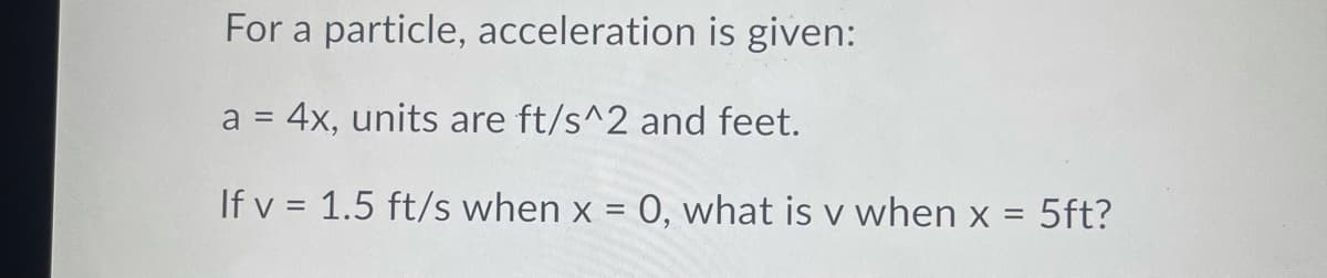 For a particle, acceleration is given:
a = 4x, units are ft/s^2 and feet.
If v = 1.5 ft/s when x = 0, what is v when x = 5ft?
