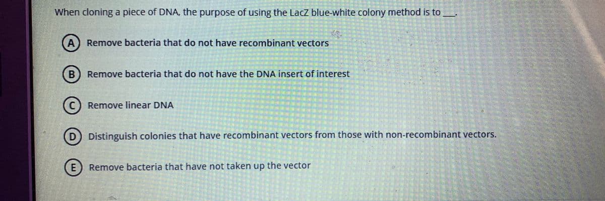 When cloning a piece of DNA, the purpose of using the LacZ blue-white colony method is to
A) Remove bacteria that do not have recombinant vectors
B) Remove bacteria that do not have the DNA insert of interest
Remove linear DNA
Distinguish colonies that have recombinant vectors from those with non-recombinant vectors.
E) Remove bacteria that have not taken up the vector
