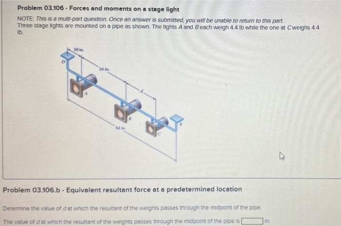 Problem 03.106 - Forces and moments on a stage light
NOTE: This is a multi-part question. Once an answer is submitted, you will be unable to return to this part.
Three stage lights are mounted on a pipe as shown. The lights A and Beach weigh 4.4 lb while the one at Cweighs 4.4
lb.
Problem 03.106.b - Equivalent resultant force at a predetermined location
Determine the value of dat which the resultant of the weights passes through the midpoint of the pipe.
The value of dat which the resultant of the weights passes through the midpoint of the pipe is
In.
k