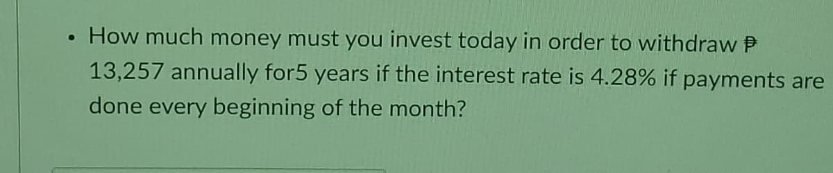 How much money must you invest today in order to withdraw P
13,257 annually for5 years if the interest rate is 4.28% if payments are
done every beginning of the month?
