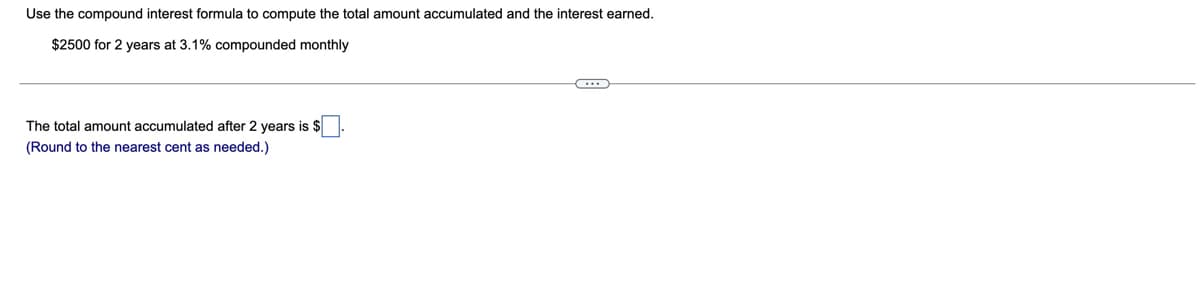 Use the compound interest formula to compute the total amount accumulated and the interest earned.
$2500 for 2 years at 3.1% compounded monthly
The total amount accumulated after 2 years is $
(Round to the nearest cent as needed.)
