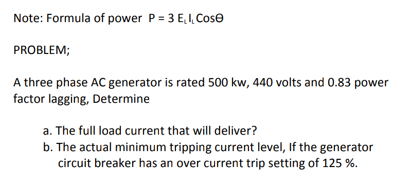 Note: Formula of power P = 3 E, I, Cose
PROBLEM;
A three phase AC generator is rated 500 kw, 440 volts and 0.83 power
factor lagging, Determine
a. The full load current that will deliver?
b. The actual minimum tripping current level, If the generator
circuit breaker has an over current trip setting of 125 %.