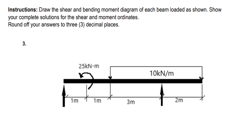 Instructions: Draw the shear and bending moment diagram of each beam loaded as shown. Show
your complete solutions for the shear and moment ordinates.
Round off your answers to three (3) decimal places.
3.
25kN-m
10kN/m
1m
1m
3m
2m