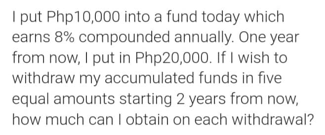 I put Php10,000 into a fund today which
earns 8% compounded annually. One year
from now, I put in Php20,000. If I wish to
withdraw my accumulated funds in five
equal amounts starting 2 years from now,
how much can I obtain on each withdrawal?