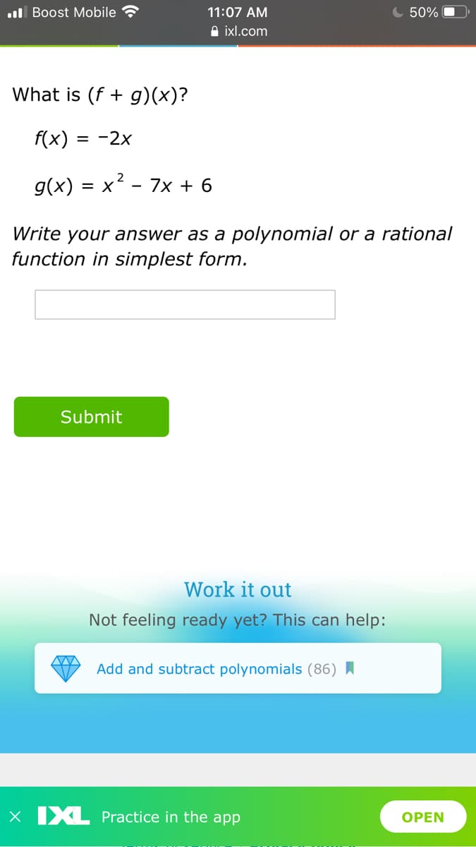 l Boost Mobile
11:07 AM
50%
A ixl.com
What is (f + g)(x)?
f(x)
= -2x
g(x) = x² - 7x + 6
Write your answer as a polynomial or a rational
function in simplest form.
Submit
Work it out
Not feeling ready yet? This can help:
Add and subtract polynomials (86) I
x IXL Practice in the app
OPEN
