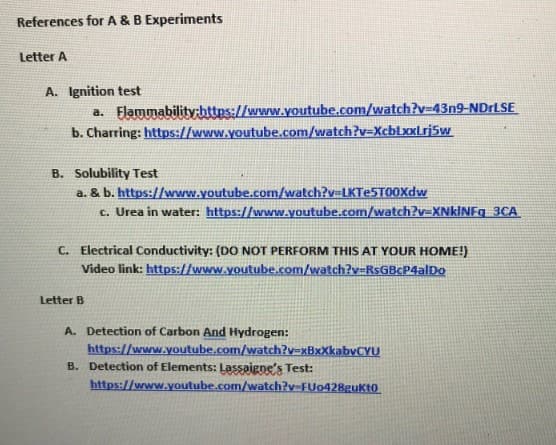 References for A & B Experiments
Letter A
A. Ignition test
a. Flammability:https://www.youtube.com/watch?v=43n9-NDrLSE
b. Charring: https://www.youtube.com/watch?v=XcblxxLrj5w
B. Solubility Test
a. & b. https://www.youtube.com/watch?v=LKTe5T00Xdw
c. Urea in water: https://www.youtube.com/watch?v=XNkINFq 3CA
C. Electrical Conductivity: (DO NOT PERFORM THIS AT YOUR HOME!)
Video link: https://www.youtube.com/watch?v=RsGBcP4alDo
Letter B
A. Detection of Carbon And Hydrogen:
https://www.youtube.com/watch?v=xBxXkabvCYU
B. Detection of Elements: Lassaigne's Test:
https://www.youtube.com/watch?v-FUo428gukto