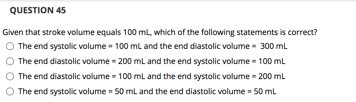QUESTION 45
Given that stroke volume equals 100 mL, which of the following statements is correct?
The end systolic volume = 100 mL and the end diastolic volume = 300 mL
The end diastolic volume = 200 mL and the end systolic volume = 100 mL
The end diastolic volume = 100 mL and the end systolic volume = 200 mL
The end systolic volume = 50 mL and the end diastolic volume = 50 mL
