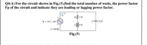 Q4:A) For the circuit shown in Fig.-(5),find the total number of watts, the power factor
Fp of the circuit and indicate they are leading or lagging power factor.
E- 50V.
c*100
40
Fig.(5)
