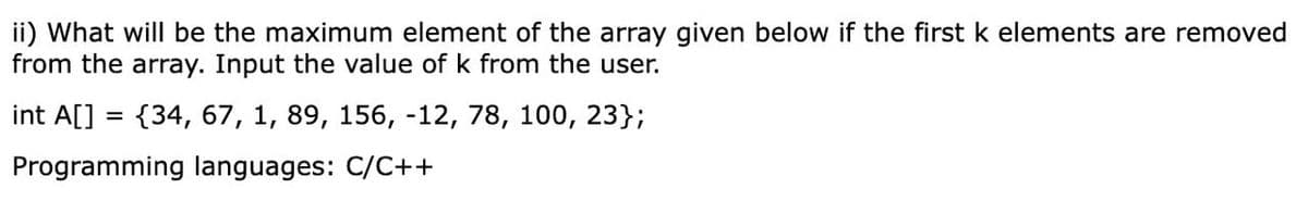 ii) What will be the maximum element of the array given below if the first k elements are removed
from the array. Input the value of k from the user.
int A[] = {34, 67, 1, 89, 156, -12, 78, 100, 23};
Programming languages: C/C++
