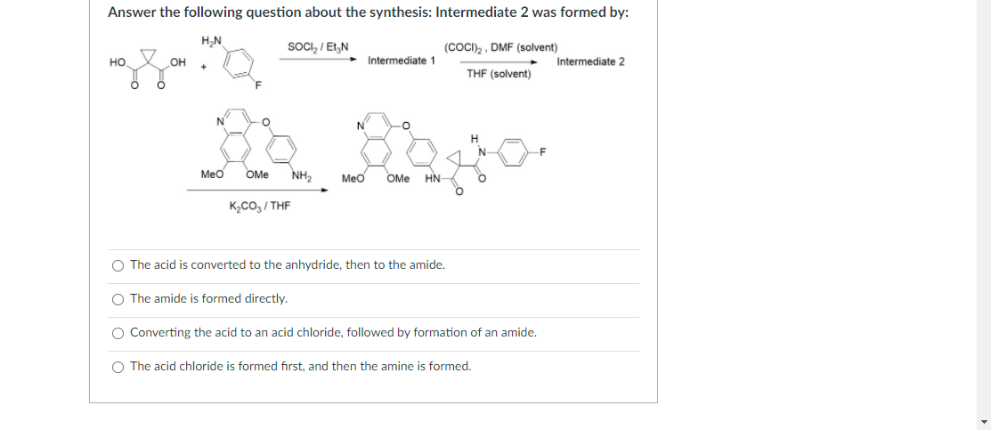 Answer the following question about the synthesis: Intermediate 2 was formed by:
H,N
SOCI, / Et,N
(COCI)2, DMF (solvent)
но
OH
Intermediate 1
Intermediate 2
THF (solvent)
N°
N
H
F
Meo
OMe
NH,
Mẹo
OMe
HN-
K2CO, / THF
O The acid is converted to the anhydride, then to the amide.
O The amide is formed directly.
O Converting the acid to an acid chloride, followed by formation of an amide.
O The acid chloride is formed first, and then the amine is formed.
