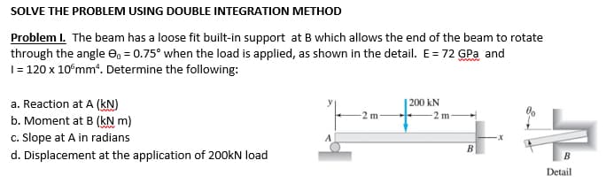 SOLVE THE PROBLEM USING DOUBLE INTEGRATION METHOD
Problem I. The beam has a loose fit built-in support at B which allows the end of the beam to rotate
through the angle 0₁ = 0.75° when the load is applied, as shown in the detail. E = 72 GPa and
1 = 120 x 10 mm². Determine the following:
a. Reaction at A (KN)
200 kN
-2 m-
b. Moment at B (kN m)
c. Slope at A in radians
d. Displacement at the application of 200kN load
Detail
2 m
B