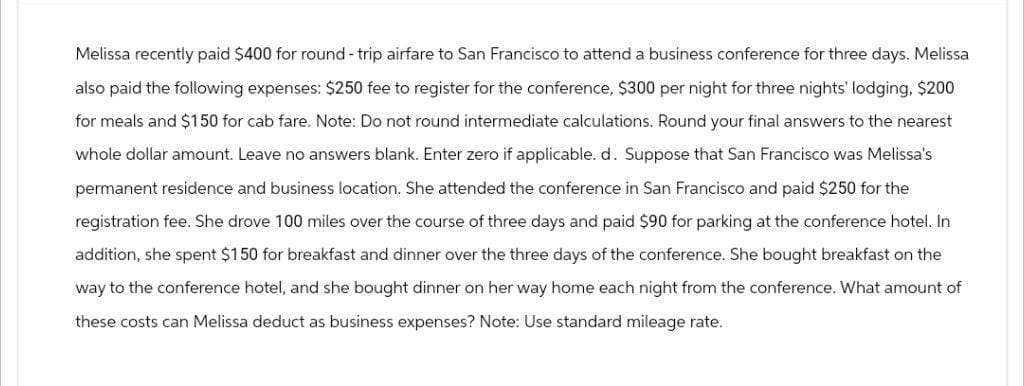 Melissa recently paid $400 for round-trip airfare to San Francisco to attend a business conference for three days. Melissa
also paid the following expenses: $250 fee to register for the conference, $300 per night for three nights' lodging, $200
for meals and $150 for cab fare. Note: Do not round intermediate calculations. Round your final answers to the nearest
whole dollar amount. Leave no answers blank. Enter zero if applicable. d. Suppose that San Francisco was Melissa's
permanent residence and business location. She attended the conference in San Francisco and paid $250 for the
registration fee. She drove 100 miles over the course of three days and paid $90 for parking at the conference hotel. In
addition, she spent $150 for breakfast and dinner over the three days of the conference. She bought breakfast on the
way to the conference hotel, and she bought dinner on her way home each night from the conference. What amount of
these costs can Melissa deduct as business expenses? Note: Use standard mileage rate.