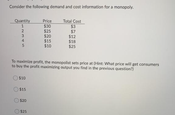 Consider the following demand and cost information for a monopoly.
Quantity
12345
2
3
4
$10
To maximize profit, the monopolist sets price at (Hint: What price will get consumers
to buy the profit maximizing output you find in the previous question?)
$15
$20
Price
$30
$25
$20
$15
$10
$25
Total Cost
$3
$7
$12
$18
$25
