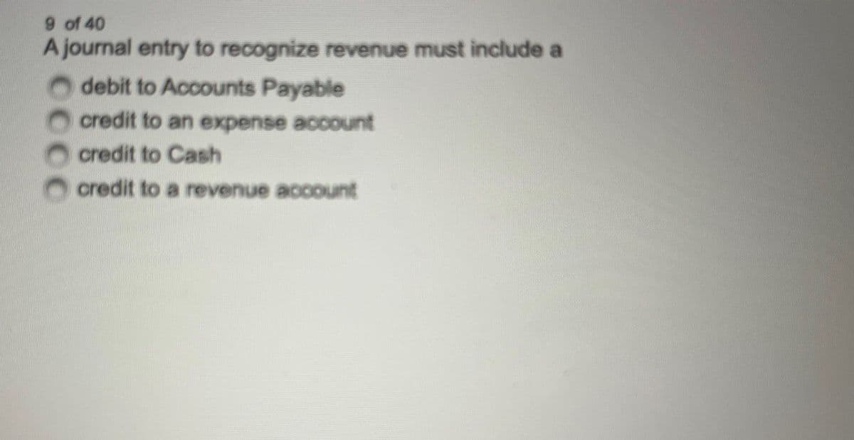 9 of 40
A journal entry to recognize revenue must include a
Odebit to Accounts Payable
credit to an expense account
credit to Cash
credit to a revenue account