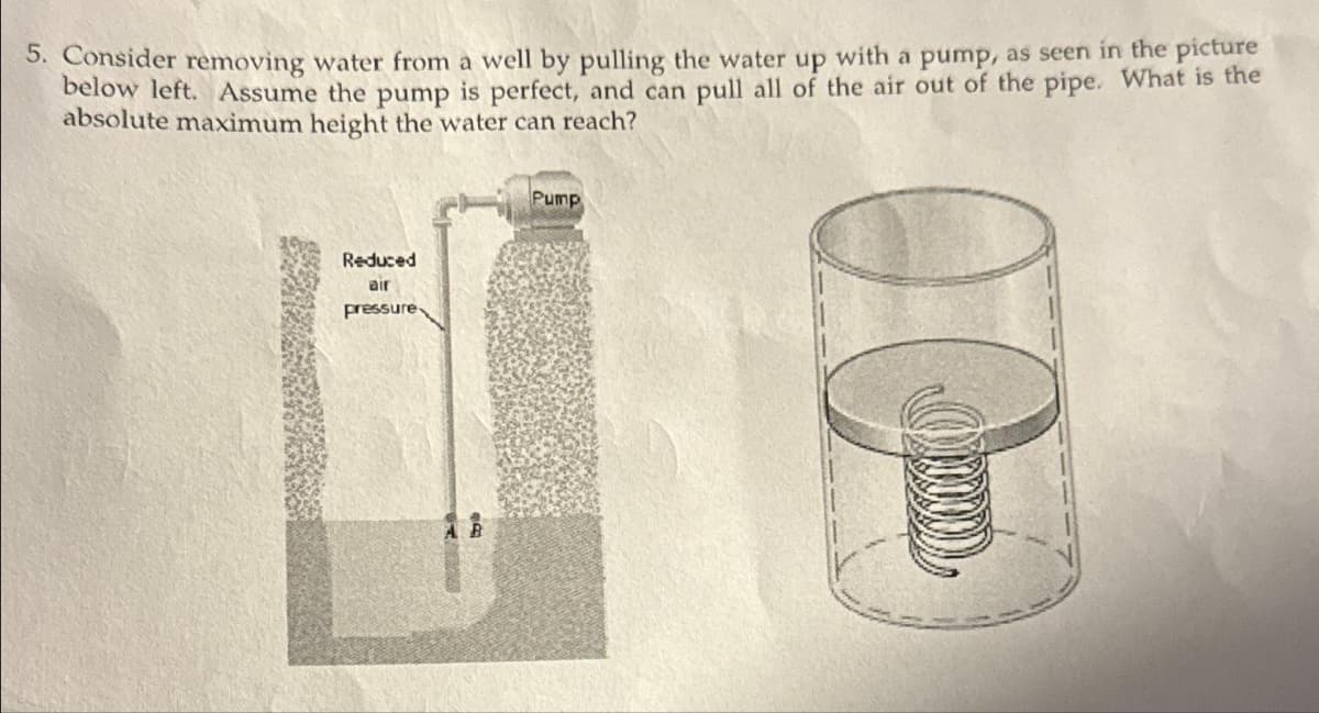 5. Consider removing water from a well by pulling the water up with a pump, as seen in the picture
below left. Assume the pump is perfect, and can pull all of the air out of the pipe. What is the
absolute maximum height the water can reach?
Reduced
air
pressure
ENG
Pump
ܗ
)