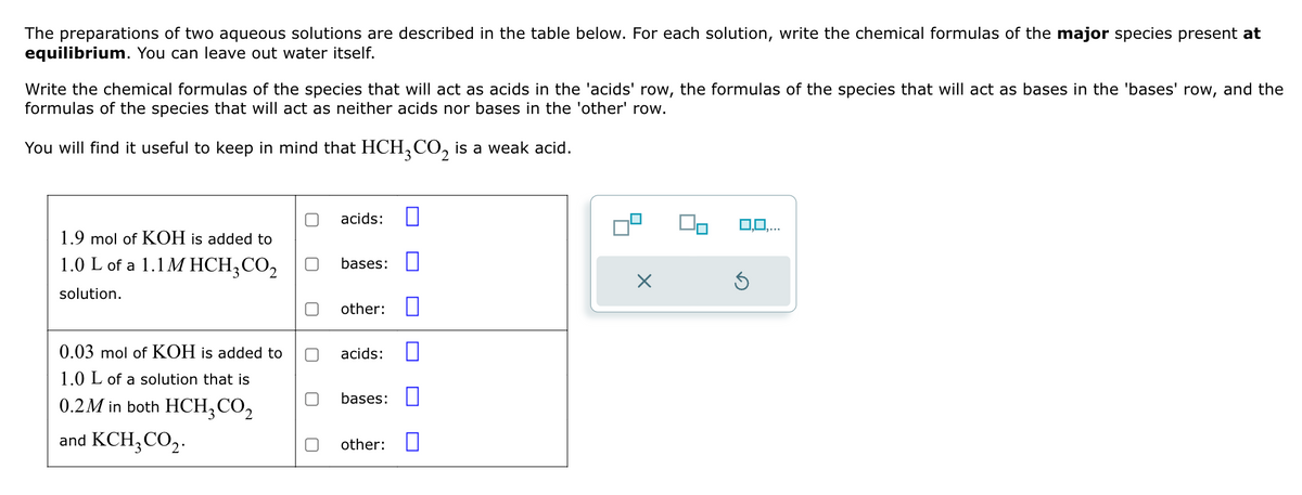 The preparations of two aqueous solutions are described in the table below. For each solution, write the chemical formulas of the major species present at
equilibrium. You can leave out water itself.
Write the chemical formulas of the species that will act as acids in the 'acids' row, the formulas of the species that will act as bases in the 'bases' row, and the
formulas of the species that will act as neither acids nor bases in the 'other' row.
You will find it useful to keep in mind that HCH3CO2 is a weak acid.
acids:
1.9 mol of KOH is added to
1.0 L of a 1.1 M HCH3CO2
bases:
solution.
Х
other:
0.03 mol of KOH is added to
1.0 L of a solution that is
acids:
0.2M in both HCH3CO₂
bases:
and KCH3CO2.
other:
0,0,...