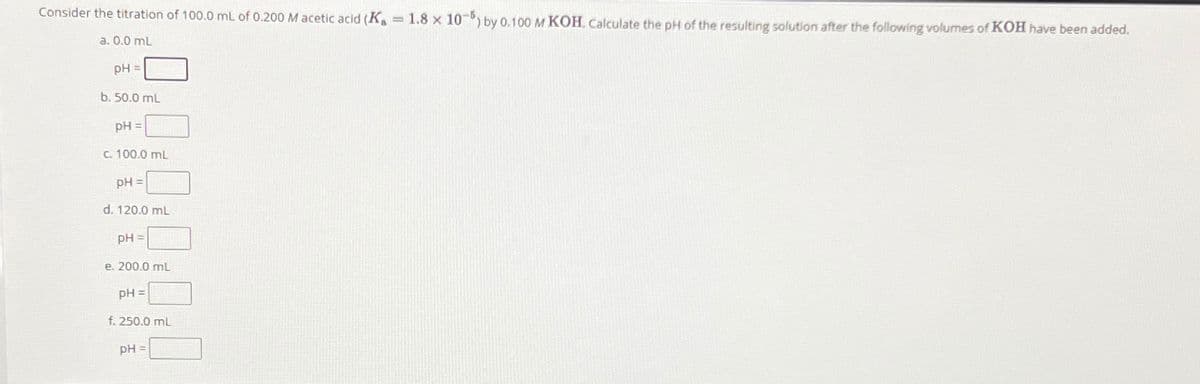 Consider the titration of 100.0 mL of 0.200 M acetic acid (K 1.8 x 10%) by 0.100 M KOH. Calculate the pH of the resulting solution after the following volumes of KOH have been added.
a. 0.0 mL
pH
b. 50.0 mL
pH=
c. 100.0 mL
pH =
d. 120.0 mL
pH=
e. 200.0 mL
pH =
f. 250.0 mL
pH =