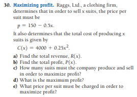 30. Maximizing profit. Raggs, Ltd., a clothing firm,
determines that in order to sell x suits, the price per
suit must be
p = 150 - 0.5x.
It also determines that the total cost of producing x
suits is given by
C(x) = 4000 + 0.25x?.
a) Find the total revenue, R(x).
b) Find the total profit, P(x).
c) How many suits must the company produce and sell
in order to maximize profit?
d) What is the maximum profit?
e) What price per suit must be charged in order to
maximize profit?
