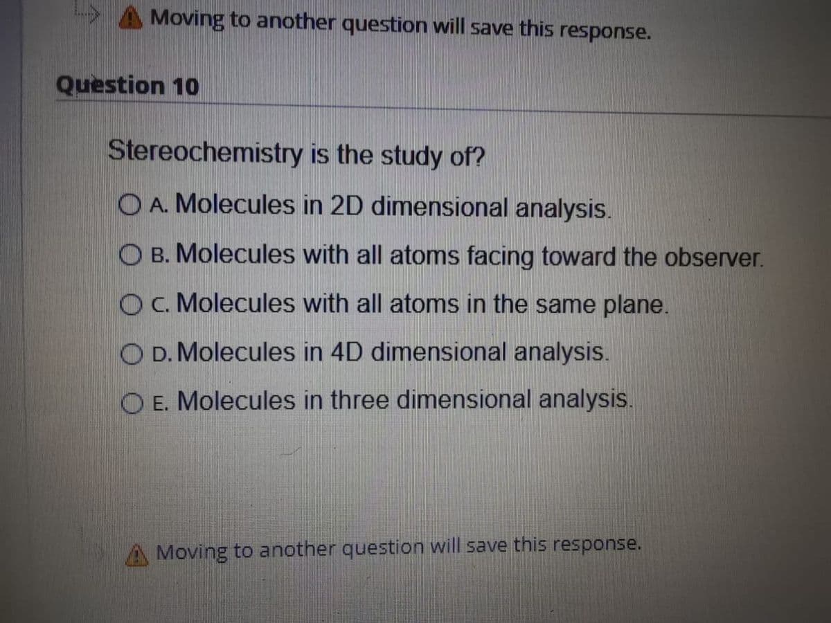 Moving to another question will save this response.
Question 10
Stereochemistry is the study of?
O A. Molecules in 2D dimensional analysis.
O B. Molecules with all atoms facing toward the observer.
O. Molecules with all atoms in the same plane.
O D. Molecules in 4D dimensional analysis.
O E. Molecules in three dimensional analysis.
A Moving to another question will save this response.
