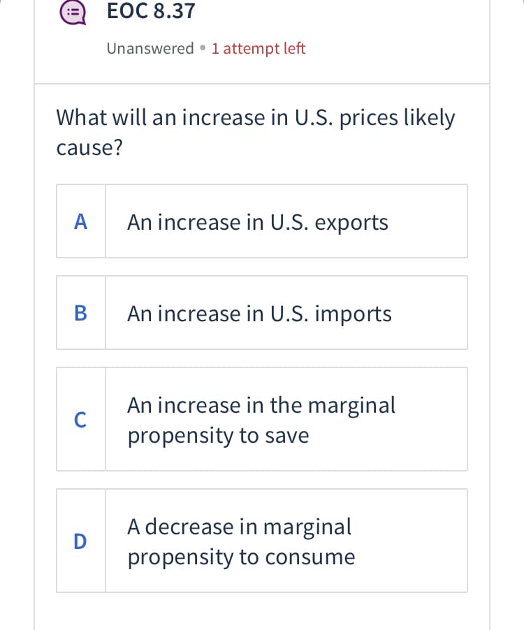 A
What will an increase in U.S. prices likely
cause?
B
C
EOC 8.37
D
Unanswered 1 attempt left
An increase in U.S. exports
An increase in U.S. imports
An increase in the marginal
propensity to save
A decrease in marginal
propensity to consume