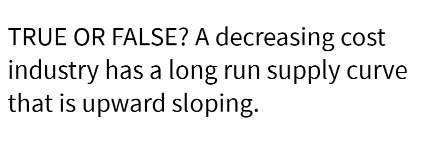 TRUE OR FALSE? A decreasing cost
industry has a long run supply curve
that is upward sloping.