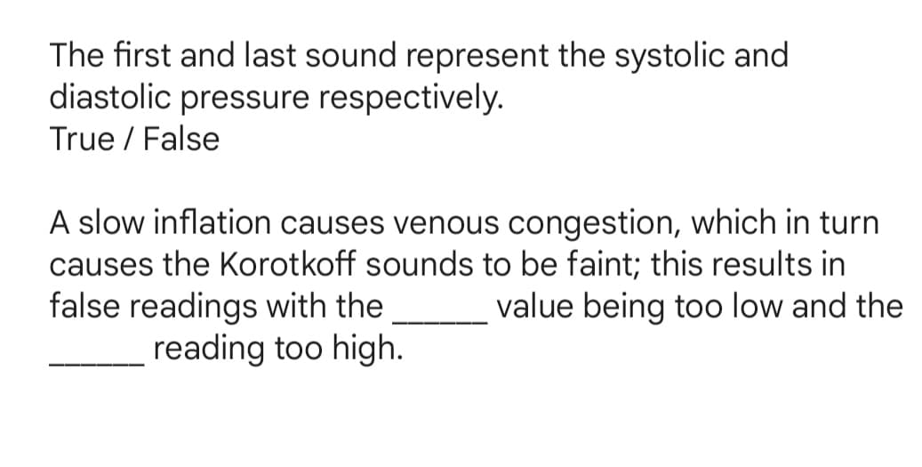 The first and last sound represent the systolic and
diastolic pressure respectively.
True / False
A slow inflation causes venous congestion, which in turn
causes the Korotkoff sounds to be faint; this results in
false readings with the
value being too low and the
reading too high.