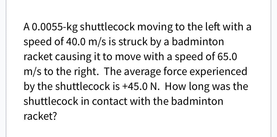 A 0.0055-kg shuttlecock moving to the left with a
speed of 40.0 m/s is struck by a badminton
racket causing it to move with a speed of 65.0
m/s to the right. The average force experienced
by the shuttlecock is +45.0 N. How long was the
shuttlecock in contact with the badminton
racket?