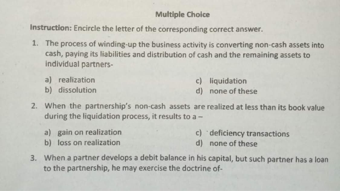 Multiple Choice
Instruction: Encircle the letter of the corresponding correct answer.
1. The process of winding-up the business activity is converting non-cash assets into
cash, paying its liabilities and distribution of cash and the remaining assets to
individual partners-
a) realization
b) dissolution
c) liquidation
d) none of these
2. When the partnership's non-cash assets are realized at less than its book value
during the liquidation process, it results to a -
a) gain on realization
b) loss on realization
c)odeficiency transactions
d) none of these
3. When a partner develops a debit balance in his capital, but such partner has a loan
to the partnership, he may exercise the doctrine of-
