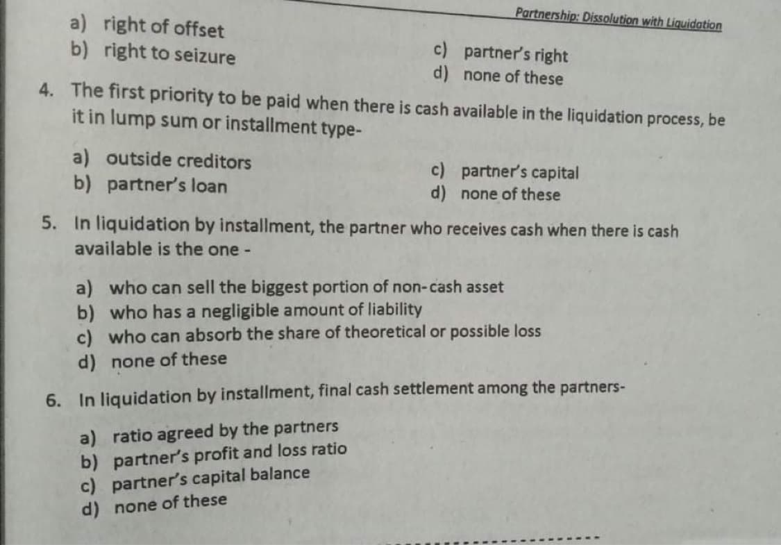 Partnership: Dissolution with Liquidation
a) right of offset
b) right to seizure
c) partner's right
d) none of these
4. The first priority to be paid when there is cash available in the liquidation process, be
it in lump sum or installment type-
a) outside creditors
b) partner's loan
c) partner's capital
d) none of these
5. In liquidation by installment, the partner who receives cash when there is cash
available is the one -
a) who can sell the biggest portion of non-cash asset
b) who has a negligible amount of liability
c) who can absorb the share of theoretical or possible loss
d) none of these
6. In liquidation by installment, final cash settlement among the partners-
a) ratio agreed by the partners
b) partner's profit and loss ratio
c) partner's capital balance
d) none of these
