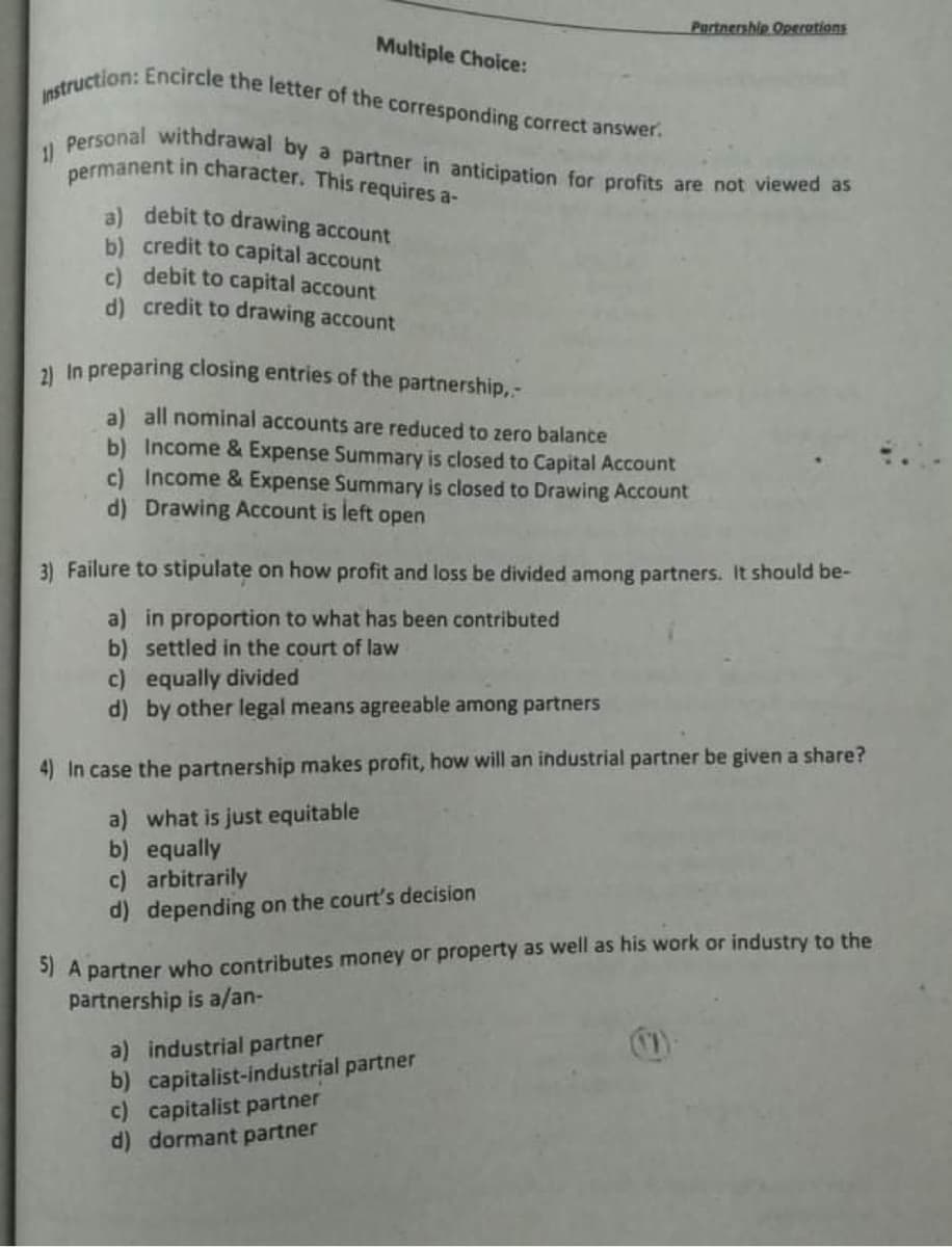 Partnership Operations
Personal withdrawal by a partner in anticipation for profits are not viewed as
permanent in character. This requires a-
Instruction: Encircle the letter of the corresponding correct answer.
Multiple Choice:
11
a) debit to drawing account
b) credit to capital account
c) debit to capital account
d) credit to drawing account
1 In preparing closing entries of the partnership,-
a) all nominal accounts are reduced to zero balance
b) Income & Expense Summary is closed to Capital Account
c) Income & Expense Summary is closed to Drawing Account
d) Drawing Account is left open
3) Failure to stipulate on how profit and loss be divided among partners. It should be-
a) in proportion to what has been contributed
b) settled in the court of law
c) equally divided
d) by other legal means agreeable among partners
4) In case the partnership makes profit, how will an industrial partner be given a share?
a) what is just equitable
b) equally
c) arbitrarily
d) depending on the court's decision
5) A partner who contributes money or property as well as his work or industry to the
partnership is a/an-
a) industrial partner
b) capitalist-industrial partner
c) capitalist partner
d) dormant partner
