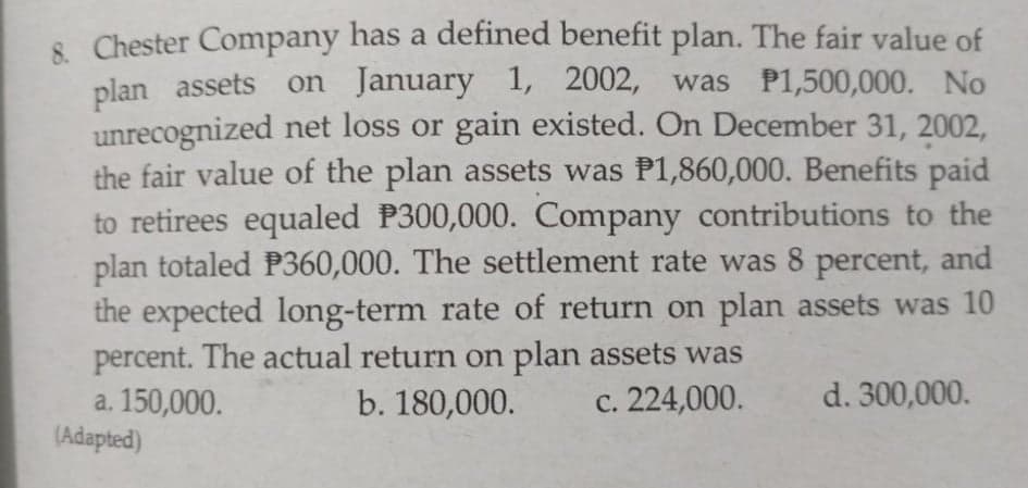 8 Chester Company has a defined benefit plan. The fair value of
plan assets on January 1, 2002, was P1,500,000. No
unrecognized net loss or gain existed. On December 31, 2002.
the fair value of the plan assets was P1,860,000. Benefits paid
to retirees equaled P300,000. Company contributions to the
plan totaled P360,000. The settlement rate was 8 percent, and
the expected long-term rate of return on plan assets was 10
percent. The actual return on plan assets was
a. 150,000.
(Adapted)
b. 180,000.
c. 224,000.
d. 300,000.
