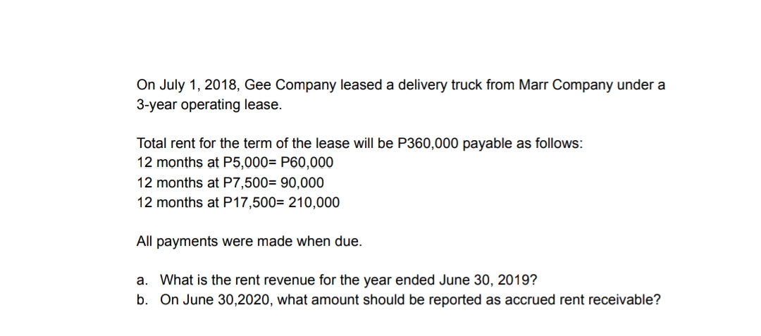On July 1, 2018, Gee Company leased a delivery truck from Marr Company under a
3-year operating lease.
Total rent for the term of the lease will be P360,000 payable as follows:
12 months at P5,000= P60,000
12 months at P7,500= 90,000
12 months at P17,500= 210,000
All payments were made when due.
a. What is the rent revenue for the year ended June 30, 2019?
b. On June 30,2020, what amount should be reported as accrued rent receivable?
