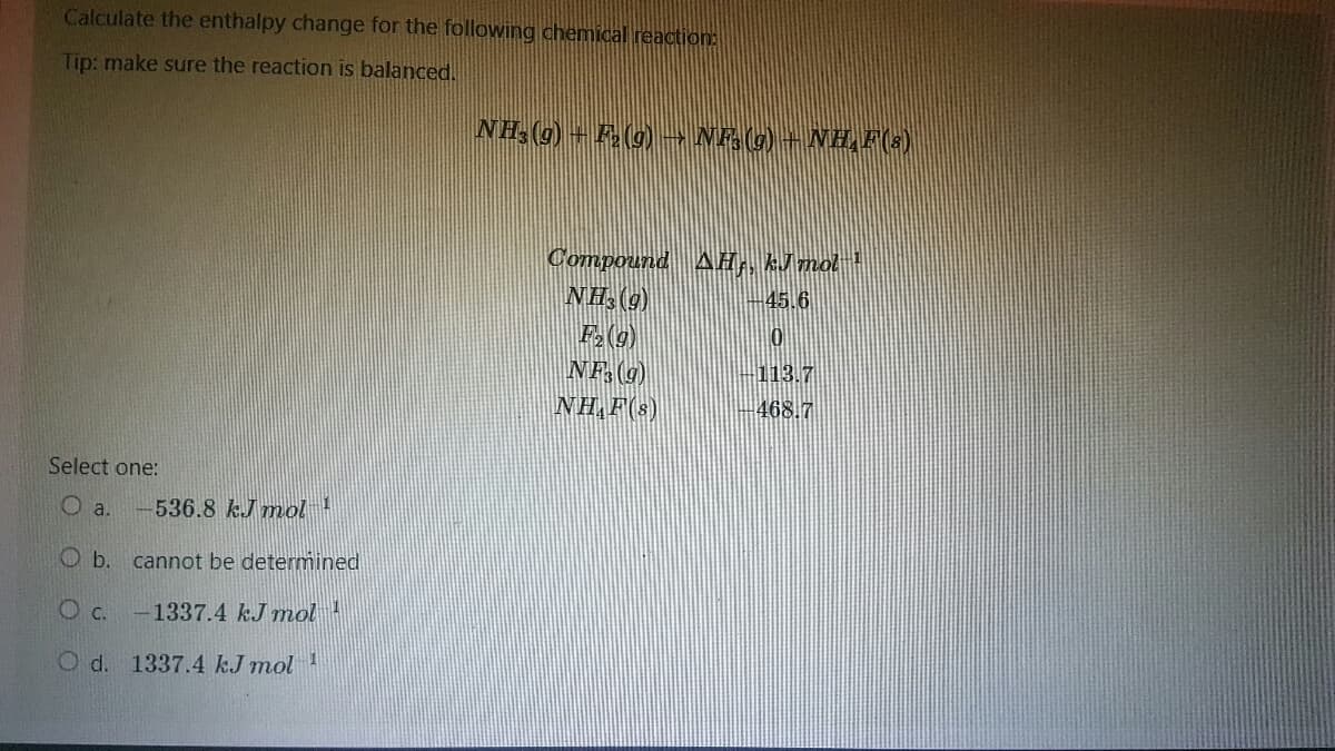 Calculate the enthalpy change for the following chemical reaction:
Tip: make sure the reaction is balanced.
Select one:
O a. -536.8 kJ mol ¹
O b. cannot be determined
OC.
-1337.4 kJ mol
O d. 1337.4 kJ mol ¹
NH3 (9) + F₂ (9) → NF3 (9) — NH,F(8)
Compound AH,, kJ mol ¹
NH3 (9)
45.6
F₂ (g)
0
NF3 (9)
113.7
NHAF(S)
468.7