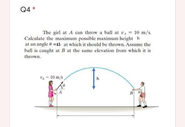 Q4 *
The girl at A can throw a ball at vA = 10 m/s.
Calculate the maximum possible maximum height h
at an angle 0 =45 at which it should be thrown. Assume the
ball is caught at B at the same elevation from which it is
thrown.
VA = 10 m/s
h
B
