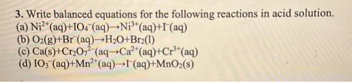 3. Write balanced equations for the following reactions in acid solution.
(a) Ni2+ (aq)+IO4 (aq) Ni³+ (aq)+I (aq)
(b) O2(g)+Br (aq)→H₂O+Br2(1)
(c) Ca(s)+Cr₂O72-(aq-Ca²+ (aq)+Cr³+ (aq)
(d) IO3(aq)+Mn2+ (aq)→I (aq)+MnO₂(s)