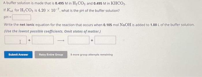 A buffer solution is made that is 0.495 M in H₂CO3 and 0.495 M in KHCO3.
If Kal for H₂CO3 is 4.20 x 10-7, what is the pH of the buffer solution?
pH =
Write the net ionic equation for the reaction that occurs when 0.105 mol NaOH is added to 1.00 L of the buffer solution.
(Use the lowest possible coefficients. Omit states of matter.)
I
Submit Answer
-
Retry Entire Group
9 more group attempts remaining