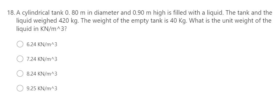 18. A cylindrical tank 0. 80 m in diameter and 0.90 m high is filled with a liquid. The tank and the
liquid weighed 420 kg. The weight of the empty tank is 40 Kg. What is the unit weight of the
liquid in KN/m^3?
6.24 KN/m^3
O 7.24 KN/m^3
8.24 KN/m^3
9.25 KN/m^3