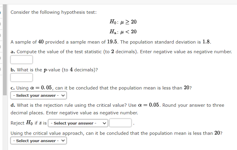 Consider the following hypothesis test:
Ho : μ > 20
Ha:
:μ< 20
A sample of 40 provided a sample mean of 19.5. The population standard deviation is 1.8.
a. Compute the value of the test statistic (to 2 decimals). Enter negative value as negative number.
b. What is the p-value (to 4 decimals)?
c. Using a = 0.05, can it be concluded that the population mean is less than 20?
- Select your answer
d. What is the rejection rule using the critical value? Use a = 0.05. Round your answer to three
decimal places. Enter negative value as negative number.
Reject Ho if z is - Select your answer
Using the critical value approach, can it be concluded that the population mean is less than 20?
- Select your answer -