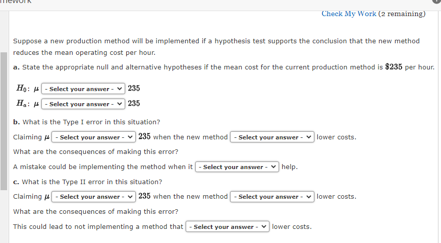 Suppose a new production method will be implemented if a hypothesis test supports the conclusion that the new method
reduces the mean operating cost per hour.
a. State the appropriate null and alternative hypotheses if the mean cost for the current production method is $235 per hour.
Ho:
Ha:
- Select your answer - 235
-Select your answer - ✓ 235
b. What is the Type I error in this situation?
235 when the new method - Select your answer
Claiming - Select your answer -
What are the consequences of making this error?
A mistake could be implementing the method when it - Select your answer -
c. What is the Type II error in this situation?
Claiming - Select your answer - 235 when the new method - Select your answer -
What are the consequences of making this error?
This could lead to not implementing a method that - Select your answer ✓ lower costs.
Check My Work (2 remaining)
help.
lower costs.
lower costs.