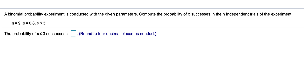 A binomial probability experiment is conducted with the given parameters. Compute the probability of x successes in the n independent trials of the experiment.
n= 9, p= 0.8, x<3
The probability of x<3 successes is
(Round to four decimal places as needed.)

