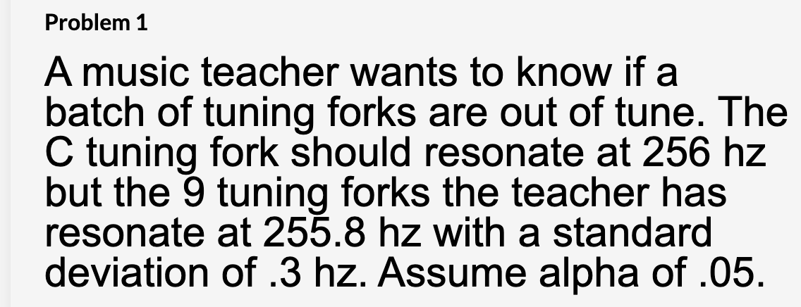 Problem 1
A music teacher wants to know if a
batch of tuning forks are out of tune. The
C tuning fork should resonate at 256 hz
but the 9 tuning forks the teacher has
resonate at 255.8 hz with a standard
deviation of .3 hz. Assume alpha of .05.