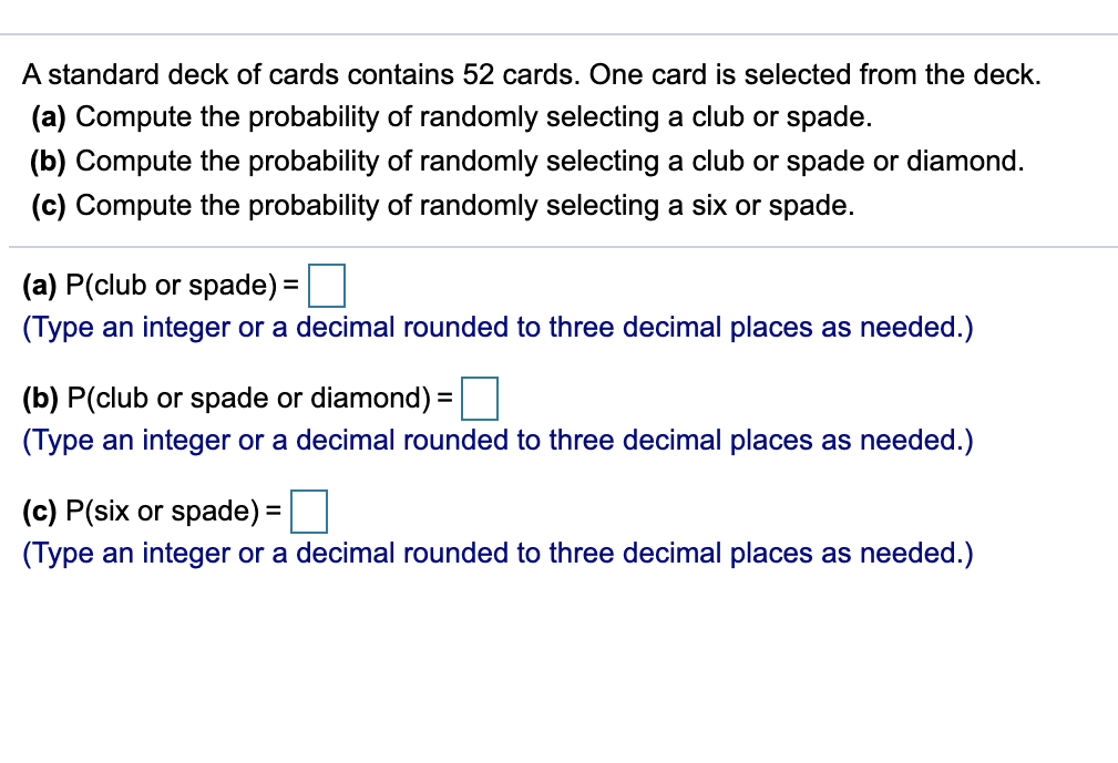 A standard deck of cards contains 52 cards. One card is selected from the deck.
(a) Compute the probability of randomly selecting a club or spade.
(b) Compute the probability of randomly selecting a club or spade or diamond.
(c) Compute the probability of randomly selecting a six or spade.
(a) P(club or spade) =
(Type an integer or a decimal rounded to three decimal places as needed.)
(b) P(club or spade or diamond) =
(Type an integer or a decimal rounded to three decimal places as needed.)
(c) P(six or spade) =
(Type an integer or a decimal rounded to three decimal places as needed.)
