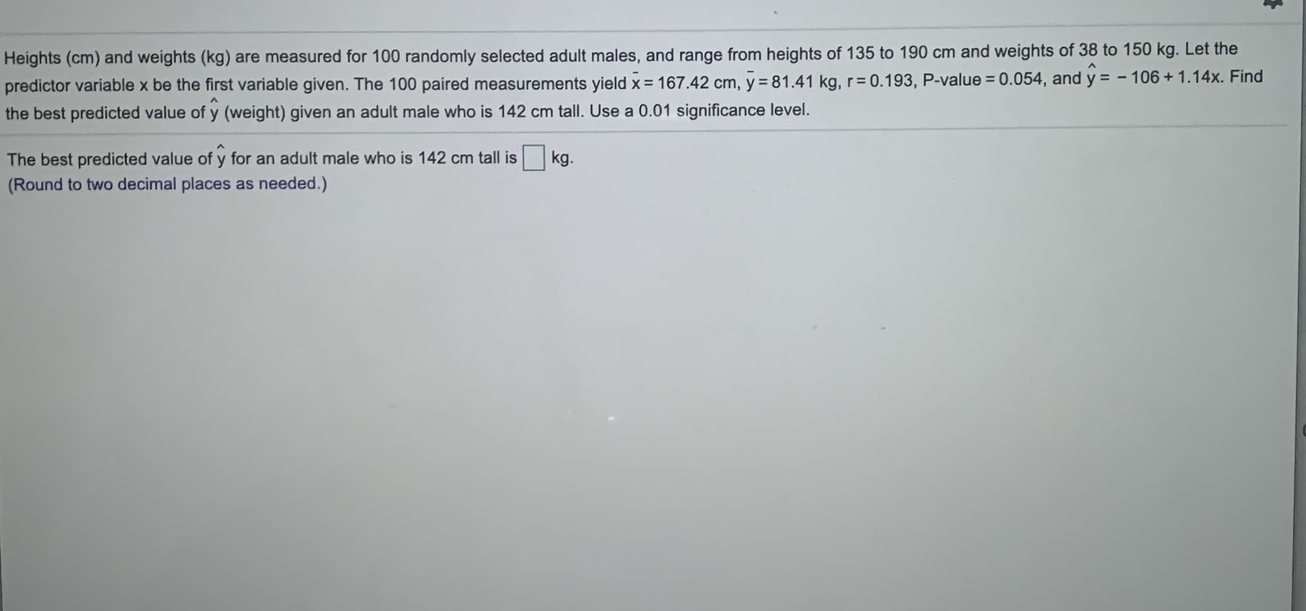 Heights (cm) and weights (kg) are measured for 100 randomly selected adult males, and range from heights of 135 to 190 cm and weights of 38 to 150 kg. Let the
predictor variable x be the first variable given. The 100 paired measurements yield x = 167.42 cm, y = 81.41 kg, r= 0.193, P-value = 0.054, and y = - 106 + 1.14x. Find
%3D
the best predicted value of y (weight) given an adult male who is 142 cm tall. Use a 0.01 significance level.
The best predicted value of y for an adult male who is 142 cm tall is
kg.
(Round to two decimal places as needed.)
